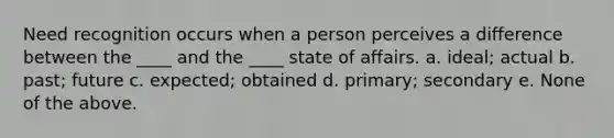 Need recognition occurs when a person perceives a difference between the ____ and the ____ state of affairs. a. ideal; actual b. past; future c. expected; obtained d. primary; secondary e. None of the above.