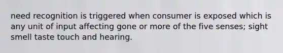 need recognition is triggered when consumer is exposed which is any unit of input affecting gone or more of the five senses; sight smell taste touch and hearing.