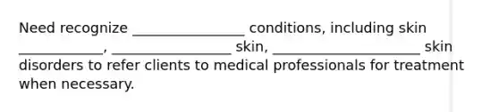 Need recognize ________________ conditions, including skin ____________, _________________ skin, _____________________ skin disorders to refer clients to medical professionals for treatment when necessary.