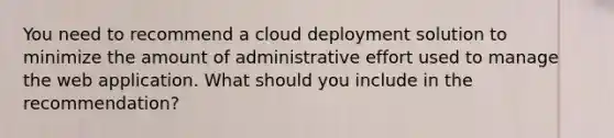 You need to recommend a cloud deployment solution to minimize the amount of administrative effort used to manage the web application. What should you include in the recommendation?