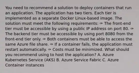 You need to recommend a solution to deploy containers that run an application. The application has two tiers. Each tier is implemented as a separate Docker Linux-based image. The solution must meet the following requirements: ✑ The front-end tier must be accessible by using a public IP address on port 80. ✑ The backend tier must be accessible by using port 8080 from the front-end tier only. ✑ Both containers must be able to access the same Azure file share. ✑ If a container fails, the application must restart automatically. ✑ Costs must be minimized. What should you recommend using to host the application? A. Azure Kubernetes Service (AKS) B. Azure Service Fabric C. Azure Container instances