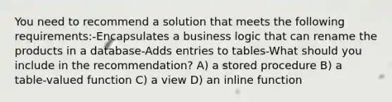 You need to recommend a solution that meets the following requirements:-Encapsulates a business logic that can rename the products in a database-Adds entries to tables-What should you include in the recommendation? A) a stored procedure B) a table-valued function C) a view D) an inline function