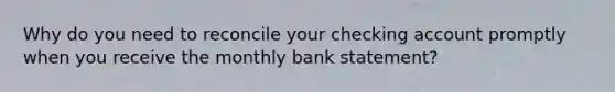 Why do you need to reconcile your checking account promptly when you receive the monthly bank statement?