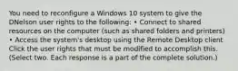 You need to reconfigure a Windows 10 system to give the DNelson user rights to the following: • Connect to shared resources on the computer (such as shared folders and printers) • Access the system's desktop using the Remote Desktop client Click the user rights that must be modified to accomplish this. (Select two. Each response is a part of the complete solution.)