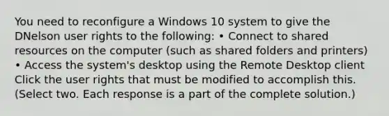 You need to reconfigure a Windows 10 system to give the DNelson user rights to the following: • Connect to shared resources on the computer (such as shared folders and printers) • Access the system's desktop using the Remote Desktop client Click the user rights that must be modified to accomplish this. (Select two. Each response is a part of the complete solution.)