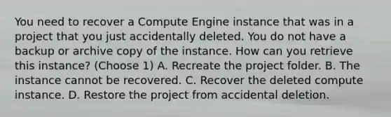 You need to recover a Compute Engine instance that was in a project that you just accidentally deleted. You do not have a backup or archive copy of the instance. How can you retrieve this instance? (Choose 1) A. Recreate the project folder. B. The instance cannot be recovered. C. Recover the deleted compute instance. D. Restore the project from accidental deletion.