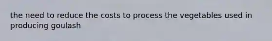 the need to reduce the costs to process the vegetables used in producing goulash