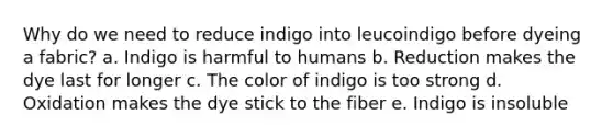 Why do we need to reduce indigo into leucoindigo before dyeing a fabric? a. Indigo is harmful to humans b. Reduction makes the dye last for longer c. The color of indigo is too strong d. Oxidation makes the dye stick to the fiber e. Indigo is insoluble