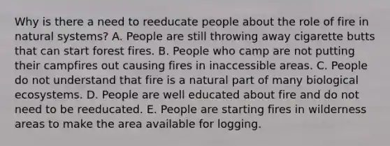 Why is there a need to reeducate people about the role of fire in natural systems? A. People are still throwing away cigarette butts that can start forest fires. B. People who camp are not putting their campfires out causing fires in inaccessible areas. C. People do not understand that fire is a natural part of many biological ecosystems. D. People are well educated about fire and do not need to be reeducated. E. People are starting fires in wilderness areas to make the area available for logging.