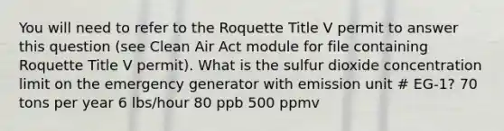 You will need to refer to the Roquette Title V permit to answer this question (see Clean Air Act module for file containing Roquette Title V permit). What is the sulfur dioxide concentration limit on the emergency generator with emission unit # EG-1? 70 tons per year 6 lbs/hour 80 ppb 500 ppmv