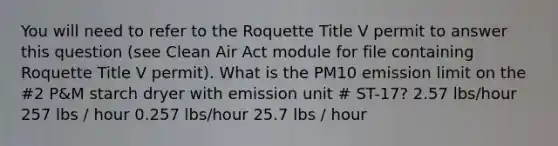 You will need to refer to the Roquette Title V permit to answer this question (see Clean Air Act module for file containing Roquette Title V permit). What is the PM10 emission limit on the #2 P&M starch dryer with emission unit # ST-17? 2.57 lbs/hour 257 lbs / hour 0.257 lbs/hour 25.7 lbs / hour