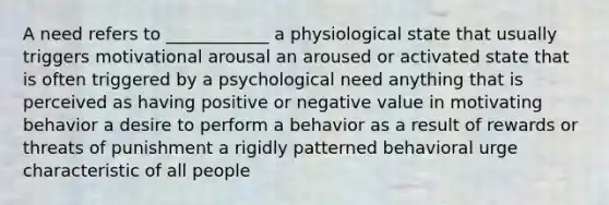 A need refers to ____________ a physiological state that usually triggers motivational arousal an aroused or activated state that is often triggered by a psychological need anything that is perceived as having positive or negative value in motivating behavior a desire to perform a behavior as a result of rewards or threats of punishment a rigidly patterned behavioral urge characteristic of all people