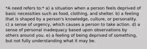 *A need refers to:* a) a situation when a person feels deprived of basic necessities such as food, clothing, and shelter. b) a feeling that is shaped by a person's knowledge, culture, or personality. c) a sense of urgency, which causes a person to take action. d) a sense of personal inadequacy based upon observations by others around you. e) a feeling of being deprived of something, but not fully understanding what it may be.