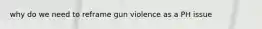 why do we need to reframe gun violence as a PH issue
