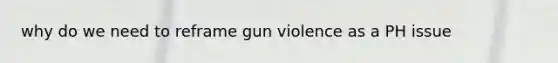 why do we need to reframe gun violence as a PH issue