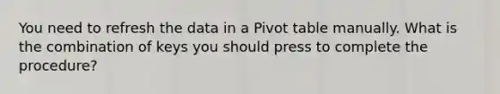 You need to refresh the data in a Pivot table manually. What is the combination of keys you should press to complete the procedure?