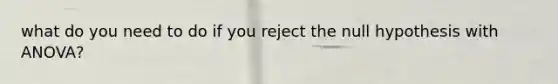 what do you need to do if you reject the null hypothesis with ANOVA?
