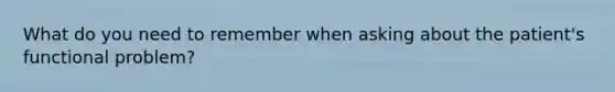 What do you need to remember when asking about the patient's functional problem?