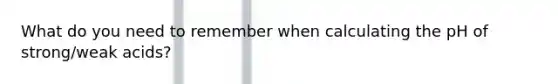 What do you need to remember when calculating the pH of strong/weak acids?