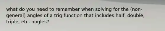 what do you need to remember when solving for the (non-general) angles of a trig function that includes half, double, triple, etc. angles?