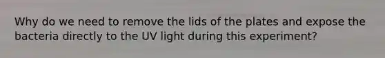 Why do we need to remove the lids of the plates and expose the bacteria directly to the UV light during this experiment?