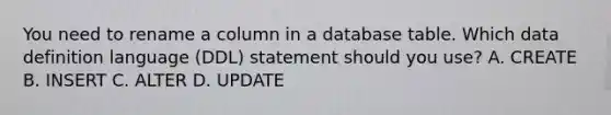 You need to rename a column in a database table. Which data definition language (DDL) statement should you use? A. CREATE B. INSERT C. ALTER D. UPDATE