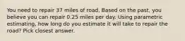 You need to repair 37 miles of road. Based on the past, you believe you can repair 0.25 miles per day. Using parametric estimating, how long do you estimate it will take to repair the road? Pick closest answer.