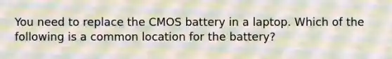 You need to replace the CMOS battery in a laptop. Which of the following is a common location for the battery?