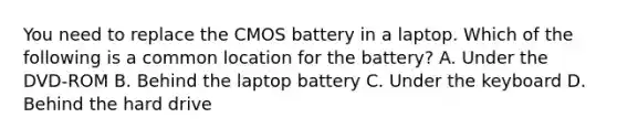 You need to replace the CMOS battery in a laptop. Which of the following is a common location for the battery? A. Under the DVD-ROM B. Behind the laptop battery C. Under the keyboard D. Behind the hard drive