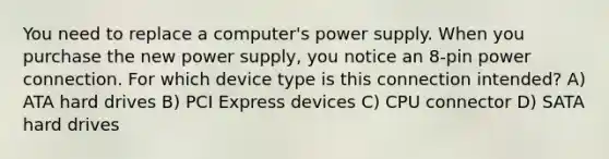 You need to replace a computer's power supply. When you purchase the new power supply, you notice an 8-pin power connection. For which device type is this connection intended? A) ATA hard drives B) PCI Express devices C) CPU connector D) SATA hard drives