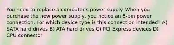 You need to replace a computer's power supply. When you purchase the new power supply, you notice an 8-pin power connection. For which device type is this connection intended? A) SATA hard drives B) ATA hard drives C) PCI Express devices D) CPU connector