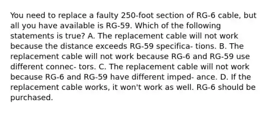 You need to replace a faulty 250-foot section of RG-6 cable, but all you have available is RG-59. Which of the following statements is true? A. The replacement cable will not work because the distance exceeds RG-59 specifica- tions. B. The replacement cable will not work because RG-6 and RG-59 use different connec- tors. C. The replacement cable will not work because RG-6 and RG-59 have different imped- ance. D. If the replacement cable works, it won't work as well. RG-6 should be purchased.