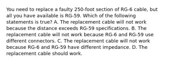 You need to replace a faulty 250-foot section of RG-6 cable, but all you have available is RG-59. Which of the following statements is true? A. The replacement cable will not work because the distance exceeds RG-59 specifications. B. The replacement cable will not work because RG-6 and RG-59 use different connectors. C. The replacement cable will not work because RG-6 and RG-59 have different impedance. D. The replacement cable should work.