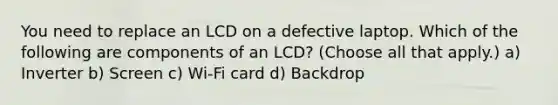 You need to replace an LCD on a defective laptop. Which of the following are components of an LCD? (Choose all that apply.) a) Inverter b) Screen c) Wi-Fi card d) Backdrop