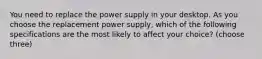 You need to replace the power supply in your desktop. As you choose the replacement power supply, which of the following specifications are the most likely to affect your choice? (choose three)