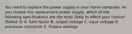 You need to replace the power supply in your home computer. As you choose the replacement power supply, which of the following specifications are the most likely to affect your choice? (Select 3) A. form factor B. output voltage C. input voltage D. processor connector E. Output wattage