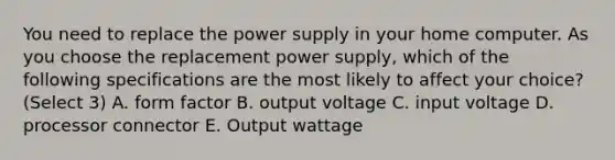 You need to replace the power supply in your home computer. As you choose the replacement power supply, which of the following specifications are the most likely to affect your choice? (Select 3) A. form factor B. output voltage C. input voltage D. processor connector E. Output wattage