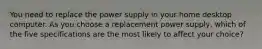 You need to replace the power supply in your home desktop computer. As you choose a replacement power supply, which of the five specifications are the most likely to affect your choice?