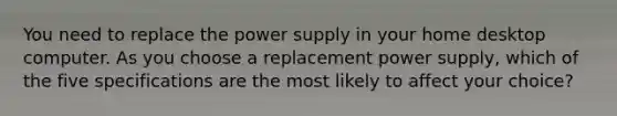 You need to replace the power supply in your home desktop computer. As you choose a replacement power supply, which of the five specifications are the most likely to affect your choice?