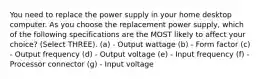 You need to replace the power supply in your home desktop computer. As you choose the replacement power supply, which of the following specifications are the MOST likely to affect your choice? (Select THREE). (a) - Output wattage (b) - Form factor (c) - Output frequency (d) - Output voltage (e) - Input frequency (f) - Processor connector (g) - Input voltage