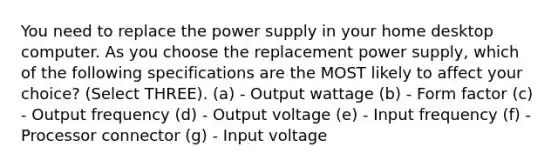 You need to replace the power supply in your home desktop computer. As you choose the replacement power supply, which of the following specifications are the MOST likely to affect your choice? (Select THREE). (a) - Output wattage (b) - Form factor (c) - Output frequency (d) - Output voltage (e) - Input frequency (f) - Processor connector (g) - Input voltage