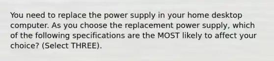 You need to replace the power supply in your home desktop computer. As you choose the replacement power supply, which of the following specifications are the MOST likely to affect your choice? (Select THREE).