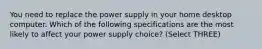 You need to replace the power supply in your home desktop computer. Which of the following specifications are the most likely to affect your power supply choice? (Select THREE)