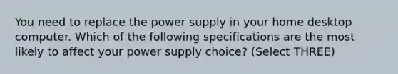 You need to replace the power supply in your home desktop computer. Which of the following specifications are the most likely to affect your power supply choice? (Select THREE)