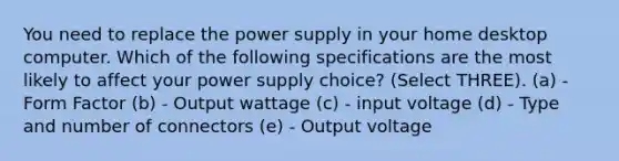 You need to replace the power supply in your home desktop computer. Which of the following specifications are the most likely to affect your power supply choice? (Select THREE). (a) - Form Factor (b) - Output wattage (c) - input voltage (d) - Type and number of connectors (e) - Output voltage