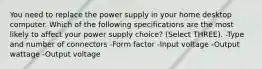 You need to replace the power supply in your home desktop computer. Which of the following specifications are the most likely to affect your power supply choice? (Select THREE). -Type and number of connectors -Form factor -Input voltage -Output wattage -Output voltage