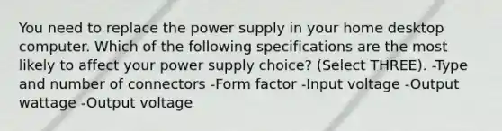 You need to replace the power supply in your home desktop computer. Which of the following specifications are the most likely to affect your power supply choice? (Select THREE). -Type and number of connectors -Form factor -Input voltage -Output wattage -Output voltage