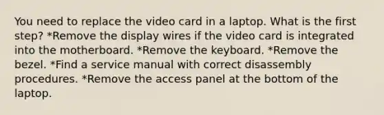 You need to replace the video card in a laptop. What is the first step? *Remove the display wires if the video card is integrated into the motherboard. *Remove the keyboard. *Remove the bezel. *Find a service manual with correct disassembly procedures. *Remove the access panel at the bottom of the laptop.