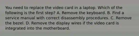 You need to replace the video card in a laptop. Which of the following is the first step? A. Remove the keyboard. B. Find a service manual with correct disassembly procedures. C. Remove the bezel. D. Remove the display wires if the video card is integrated into the motherboard.