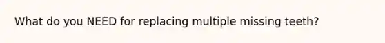 What do you NEED for replacing multiple missing teeth?